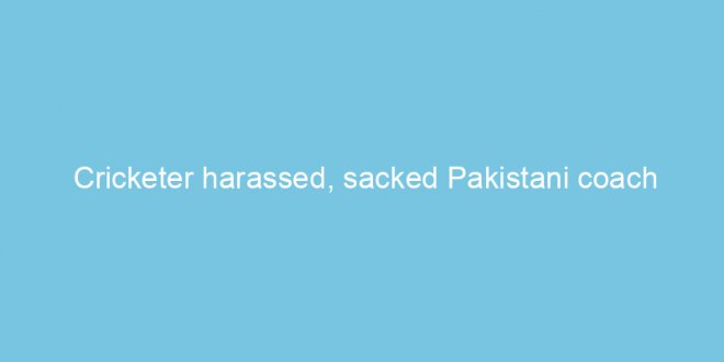 cricketer harassed sacked pakistani coach 32431