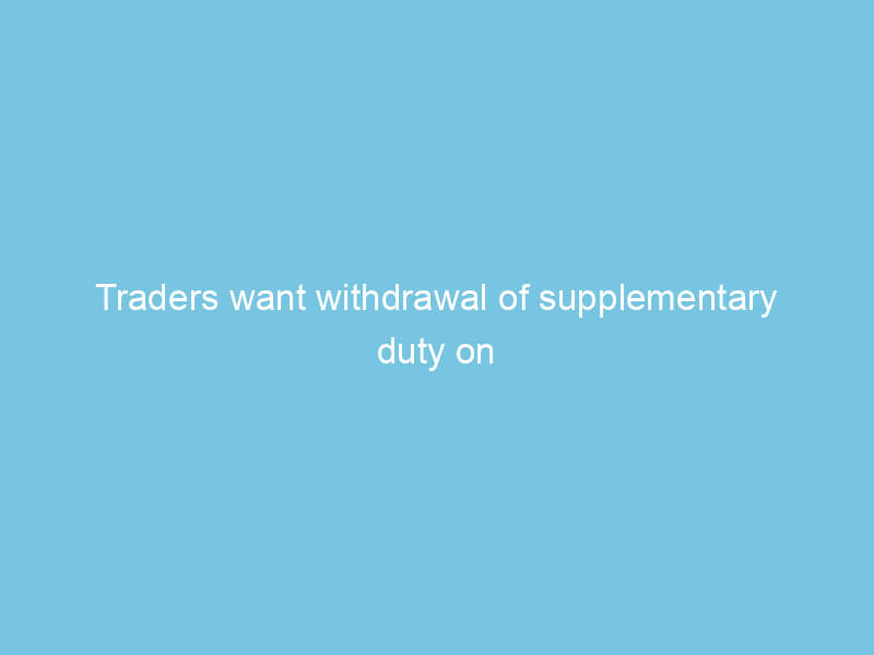 Traders want withdrawal of supplementary duty on raw materials